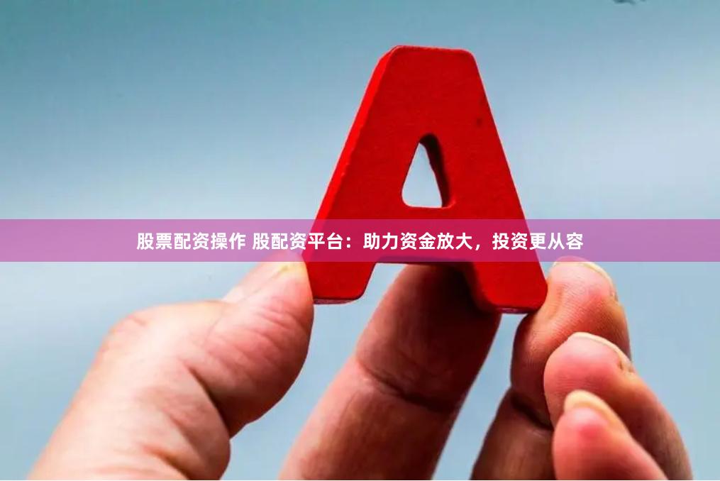 股票配资操作 股配资平台：助力资金放大，投资更从容